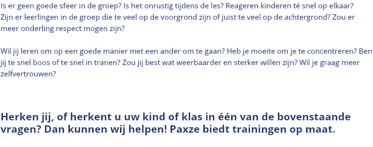 Is er geen goede sfeer in de groep? Is het onrustig tijdens de les? Reageren kinderen té snel op elkaar? Zijn er leerlingen in de groep die te veel op de voorgrond zijn of juist te veel op de achtergrond? Zou er meer onderling respect mogen zijn? Wil jij leren om op een goede manier met een ander om te gaan? Heb je moeite om je te concentreren? Ben jij te snel boos of te snel in tranen? Zou jij best wat weerbaarder en sterker willen zijn? Wil je graag meer zelfvertrouwen? Herken jij, of herkent u uw kind of klas in één van de bovenstaande vragen? Dan kunnen wij helpen! Paxze biedt trainingen op maat. 